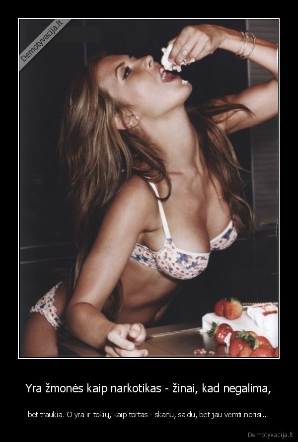 Yra žmonės kaip narkotikas - žinai, kad negalima, - bet traukia. O yra ir tokių, kaip tortas - skanu, saldu, bet jau vemti norisi.... 