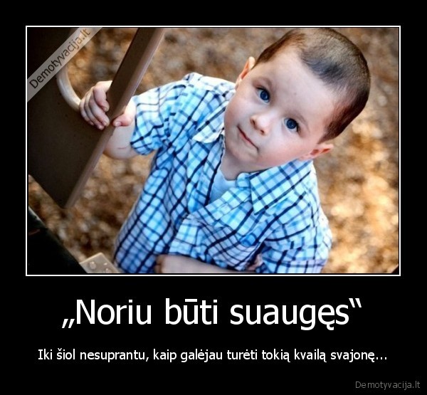 „Noriu būti suaugęs“ - Iki šiol nesuprantu, kaip galėjau turėti tokią kvailą svajonę.... 