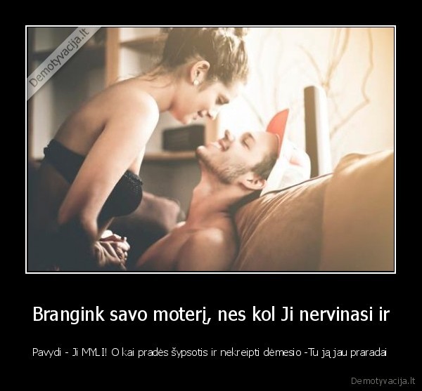 Brangink savo moterį, nes kol Ji nervinasi ir - Pavydi - Ji MYLI! O kai pradės šypsotis ir nekreipti dėmesio -Tu ją jau praradai. 