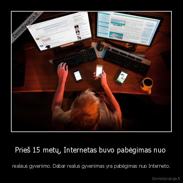Prieš 15 metų, Internetas buvo pabėgimas nuo  - realaus gyvenimo. Dabar realus gyvenimas yra pabėgimas nuo Interneto.. 