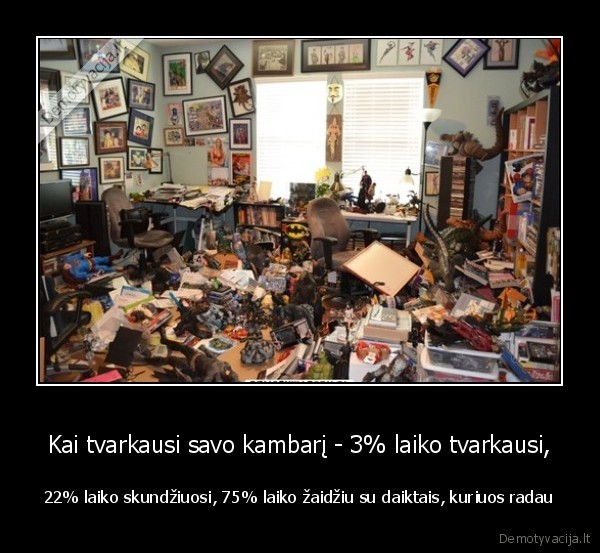 Kai tvarkausi savo kambarį - 3% laiko tvarkausi, - 22% laiko skundžiuosi, 75% laiko žaidžiu su daiktais, kuriuos radau. 