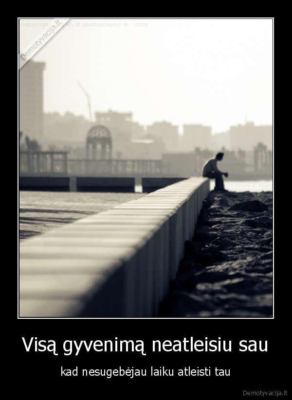 Visą gyvenimą neatleisiu sau - kad nesugebėjau laiku atleisti tau. 