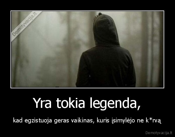 Yra tokia legenda, - kad egzistuoja geras vaikinas, kuris įsimylėjo ne k*rvą. 