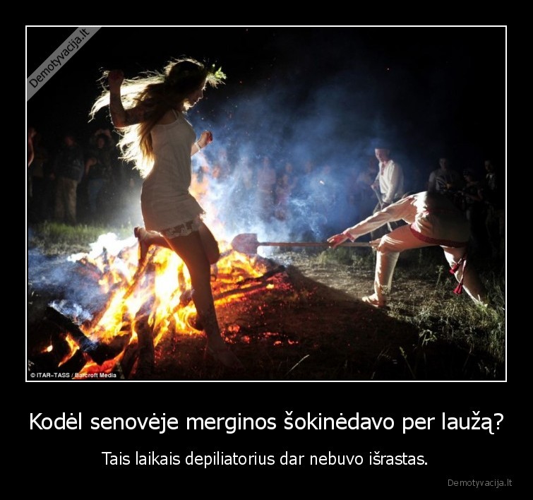 Kodėl senovėje merginos šokinėdavo per laužą? - Tais laikais depiliatorius dar nebuvo išrastas.. 