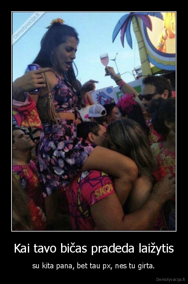 Kai tavo bičas pradeda laižytis - su kita pana, bet tau px, nes tu girta.. 