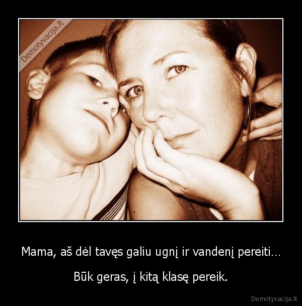 Mama, aš dėl tavęs galiu ugnį ir vandenį pereiti… - Būk geras, į kitą klasę pereik.. 