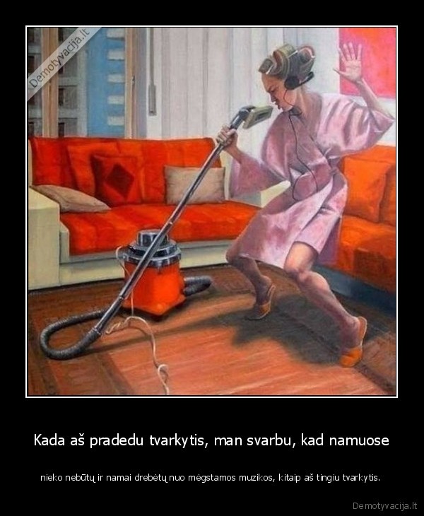 Kada aš pradedu tvarkytis, man svarbu, kad namuose - nieko nebūtų ir namai drebėtų nuo mėgstamos muzikos, kitaip aš tingiu tvarkytis.. 