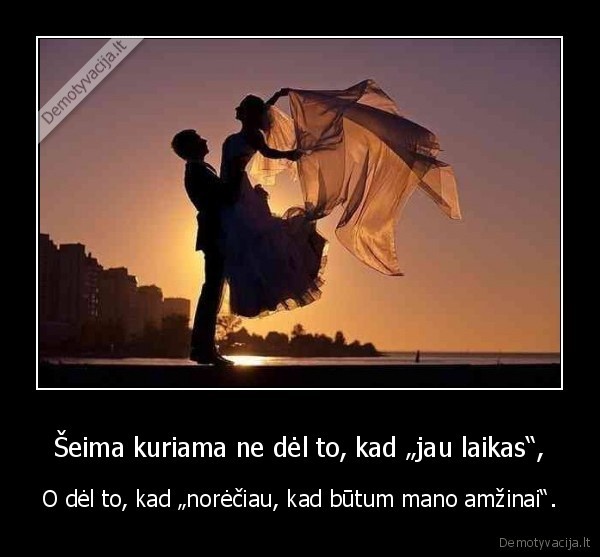 Šeima kuriama ne dėl to, kad „jau laikas“, - O dėl to, kad „norėčiau, kad būtum mano amžinai“.. 