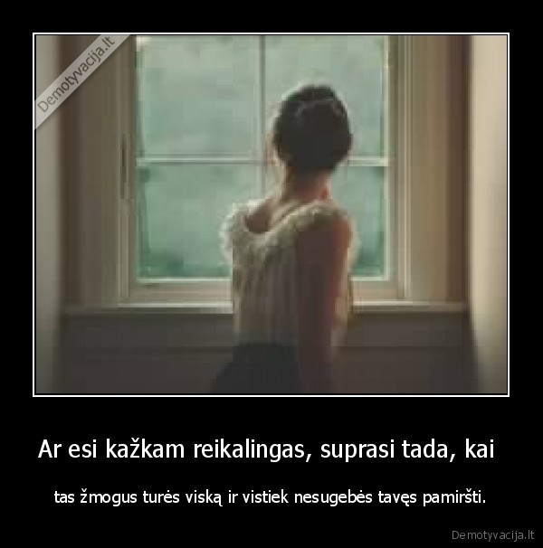Ar esi kažkam reikalingas, suprasi tada, kai  - tas žmogus turės viską ir vistiek nesugebės tavęs pamiršti.. 