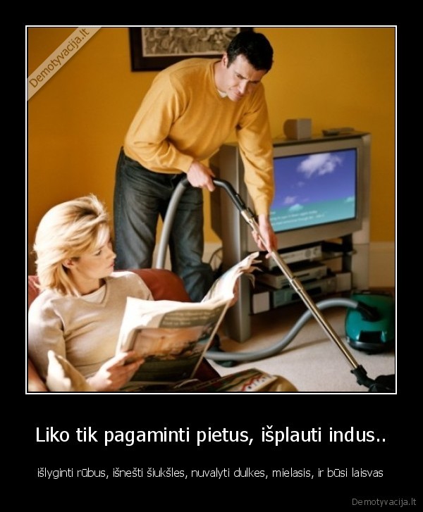 Liko tik pagaminti pietus, išplauti indus.. - išlyginti rūbus, išnešti šiukšles, nuvalyti dulkes, mielasis, ir būsi laisvas