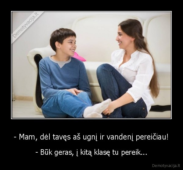 - Mam, dėl tavęs aš ugnį ir vandenį pereičiau! - - Būk geras, į kitą klasę tu pereik.... 