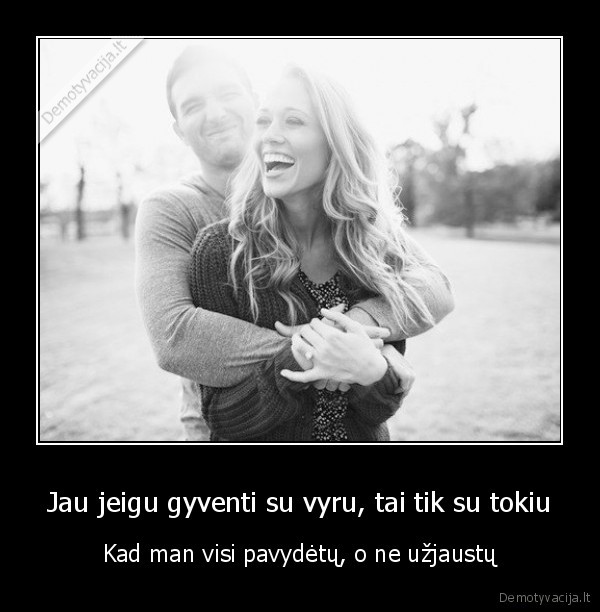 Jau jeigu gyventi su vyru, tai tik su tokiu - Kad man visi pavydėtų, o ne užjaustų. 