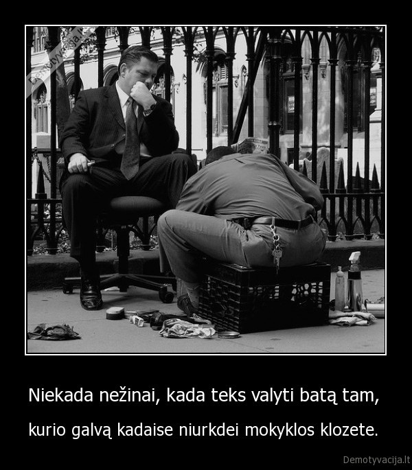 Niekada nežinai, kada teks valyti batą tam,  - kurio galvą kadaise niurkdei mokyklos klozete. . 