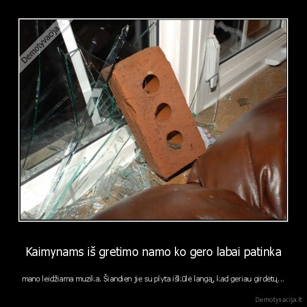 Kaimynams iš gretimo namo ko gero labai patinka - mano leidžiama muzika. Šiandien jie su plyta iškūlė langą, kad geriau girdėtų.... 