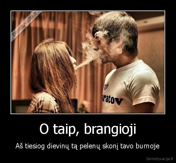 O taip, brangioji - Aš tiesiog dievinų tą pelenų skonį tavo burnoje. 