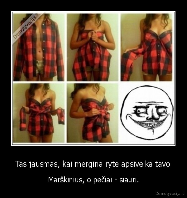 Tas jausmas, kai mergina ryte apsivelka tavo - Marškinius, o pečiai - siauri.. 