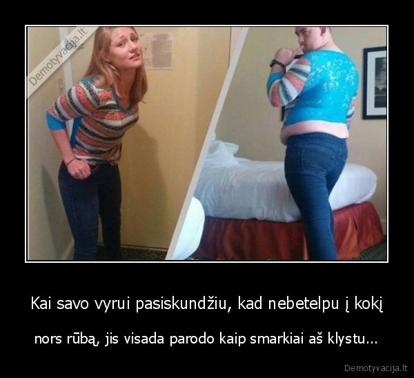 Kai savo vyrui pasiskundžiu, kad nebetelpu į kokį - nors rūbą, jis visada parodo kaip smarkiai aš klystu.... 
