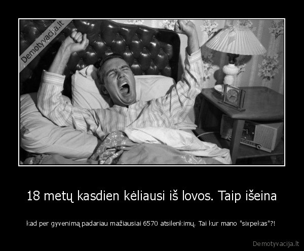 18 metų kasdien kėliausi iš lovos. Taip išeina - kad per gyvenimą padariau mažiausiai 6570 atsilenkimų. Tai kur mano 
