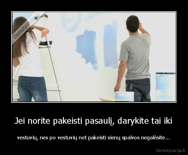 Jei norite pakeisti pasaulį, darykite tai iki - vestuvių, nes po vestuvių net pakeisti sienų spalvos negalėsite.... 