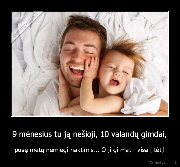 9 mėnesius tu ją nešioji, 10 valandų gimdai, - pusę metų nemiegi naktimis... O ji gi mat - visa į tėtį!. 