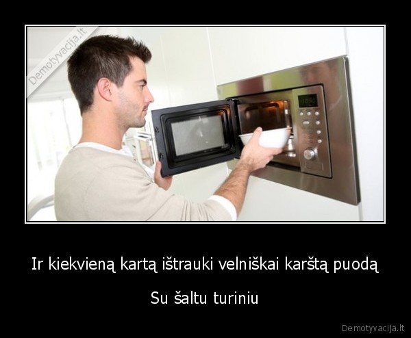 Ir kiekvieną kartą ištrauki velniškai karštą puodą - Su šaltu turiniu. 