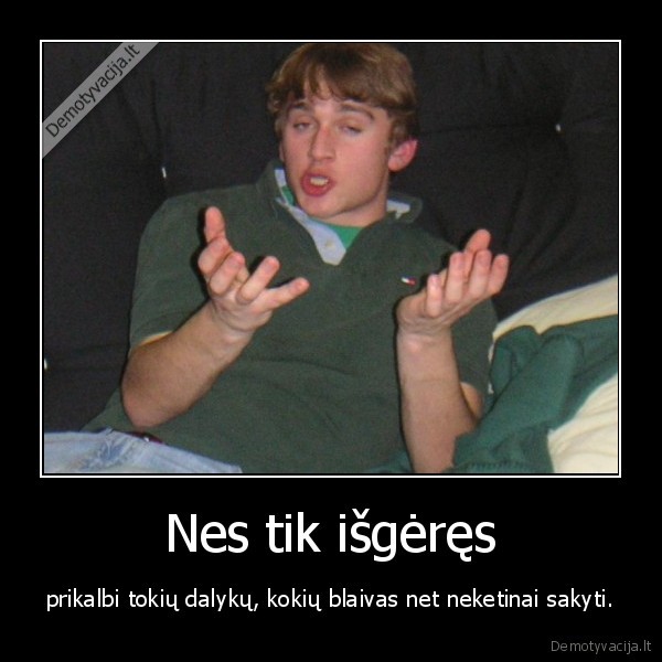 Nes tik išgėręs - prikalbi tokių dalykų, kokių blaivas net neketinai sakyti.. 