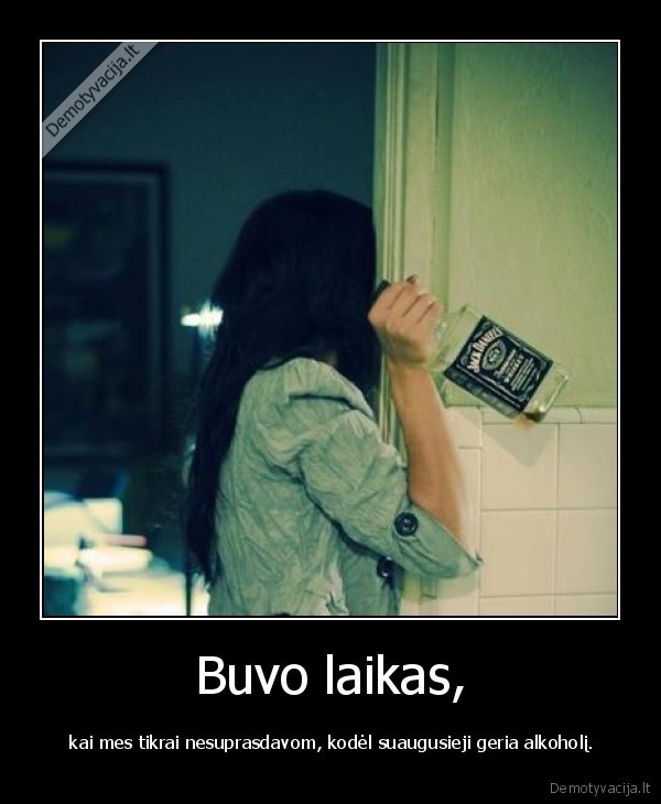 Buvo laikas, -  kai mes tikrai nesuprasdavom, kodėl suaugusieji geria alkoholį.. 