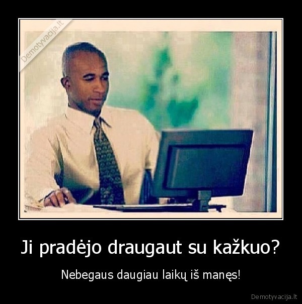 Ji pradėjo draugaut su kažkuo? - Nebegaus daugiau laikų iš manęs!. 