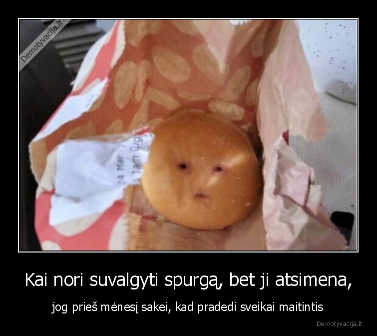 Kai nori suvalgyti spurgą, bet ji atsimena, - jog prieš mėnesį sakei, kad pradedi sveikai maitintis. 