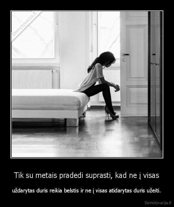 Tik su metais pradedi suprasti, kad ne į visas - uždarytas duris reikia belstis ir ne į visas atidarytas duris užeiti.. 