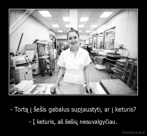 - Tortą į šešis gabalus supjaustyti, ar į keturis? - - Į keturis, aš šešių nesuvalgyčiau.. 