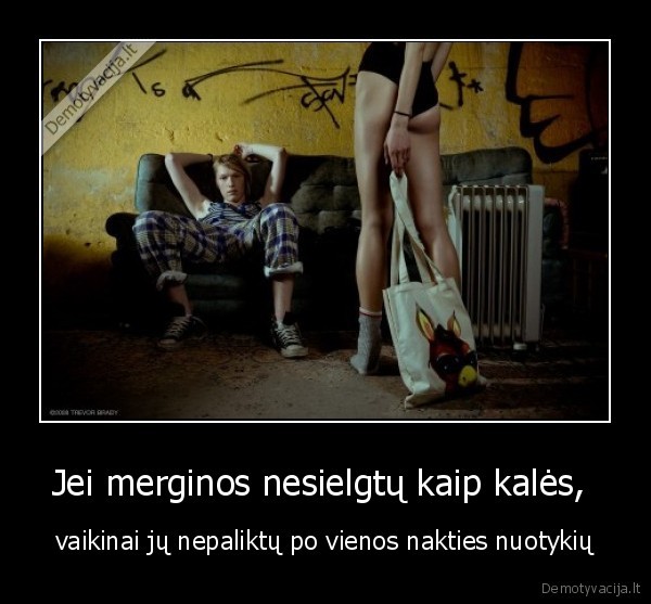 Jei merginos nesielgtų kaip kalės,  - vaikinai jų nepaliktų po vienos nakties nuotykių. 