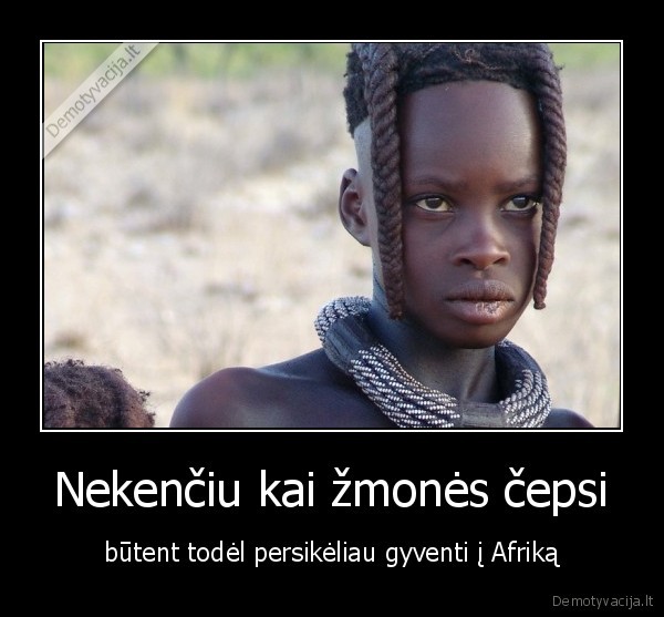 Nekenčiu kai žmonės čepsi - būtent todėl persikėliau gyventi į Afriką. 