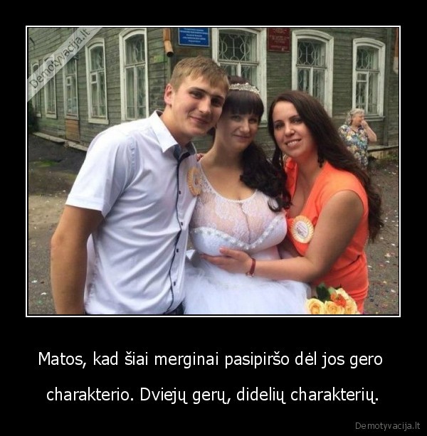 Matos, kad šiai merginai pasipiršo dėl jos gero  - charakterio. Dviejų gerų, didelių charakterių.. 