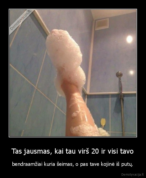 Tas jausmas, kai tau virš 20 ir visi tavo - bendraamžiai kuria šeimas, o pas tave kojinė iš putų.. 