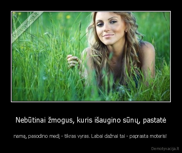 Nebūtinai žmogus, kuris išaugino sūnų, pastatė - namą, pasodino medį - tikras vyras. Labai dažnai tai - paprasta moteris!. 