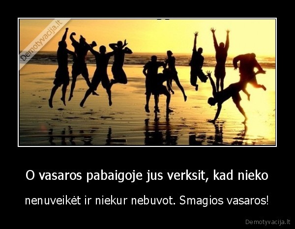 O vasaros pabaigoje jus verksit, kad nieko - nenuveikėt ir niekur nebuvot. Smagios vasaros!. 
