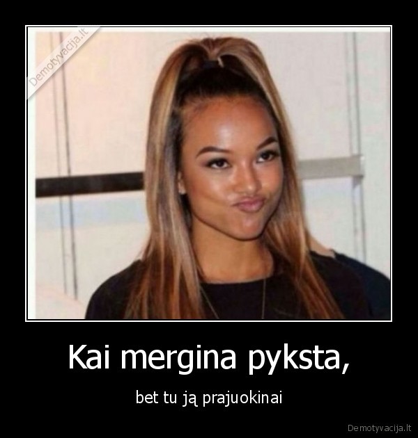 Kai mergina pyksta, - bet tu ją prajuokinai. 