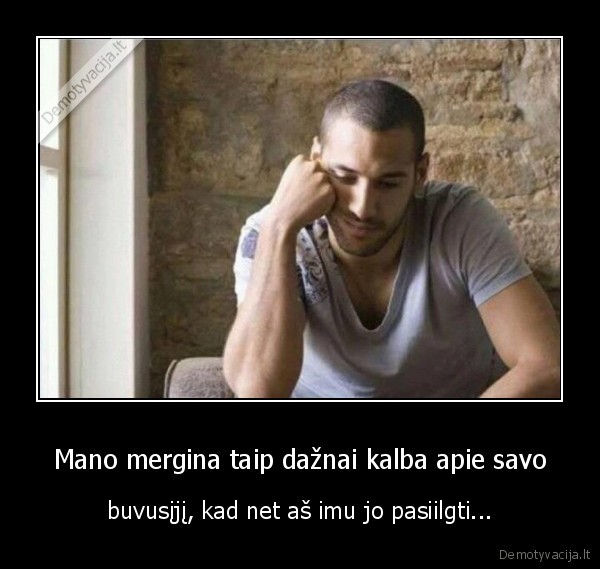 Mano mergina taip dažnai kalba apie savo - buvusįjį, kad net aš imu jo pasiilgti.... 