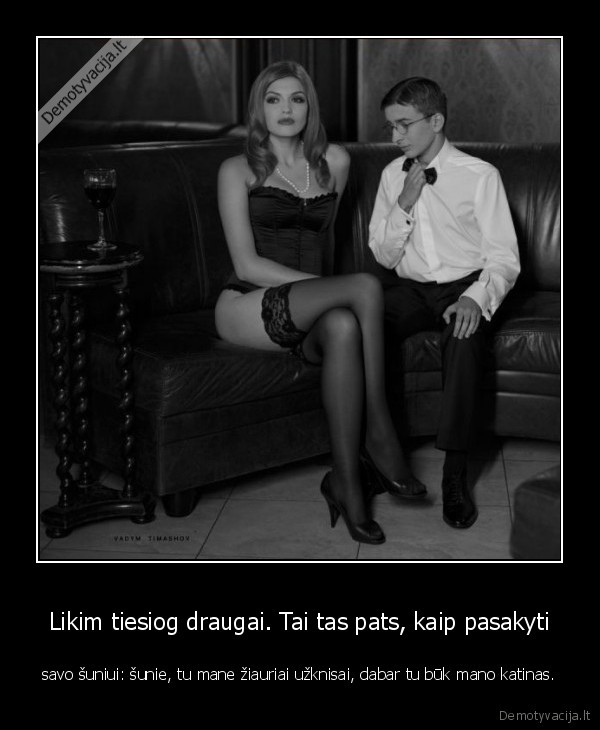 Likim tiesiog draugai. Tai tas pats, kaip pasakyti - savo šuniui: šunie, tu mane žiauriai užknisai, dabar tu būk mano katinas.. 