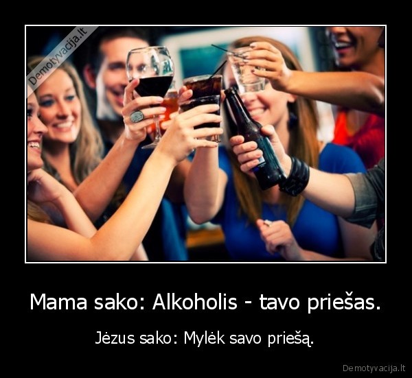 Mama sako: Alkoholis - tavo priešas. - Jėzus sako: Mylėk savo priešą.. 