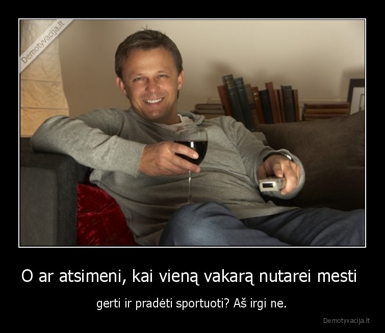 O ar atsimeni, kai vieną vakarą nutarei mesti  - gerti ir pradėti sportuoti? Aš irgi ne.. 