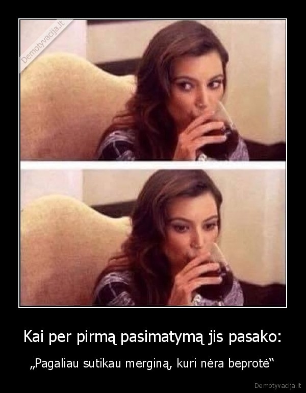 Kai per pirmą pasimatymą jis pasako: - „Pagaliau sutikau merginą, kuri nėra beprotė“. 