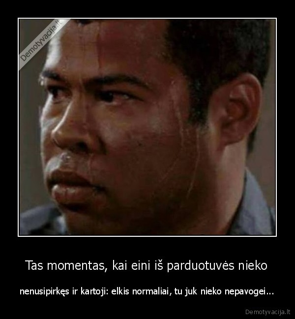 Tas momentas, kai eini iš parduotuvės nieko - nenusipirkęs ir kartoji: elkis normaliai, tu juk nieko nepavogei.... 