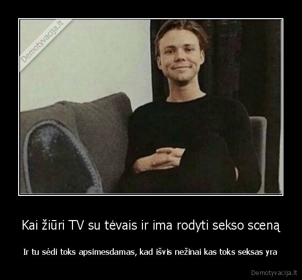 Kai žiūri TV su tėvais ir ima rodyti sekso sceną - Ir tu sėdi toks apsimesdamas, kad išvis nežinai kas toks seksas yra. 