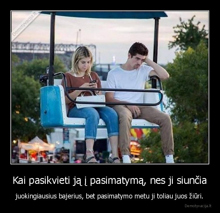 Kai pasikvieti ją į pasimatymą, nes ji siunčia - juokingiausius bajerius, bet pasimatymo metu ji toliau juos žiūri.. 