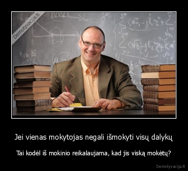 Jei vienas mokytojas negali išmokyti visų dalykų - Tai kodėl iš mokinio reikalaujama, kad jis viską mokėtų?. 