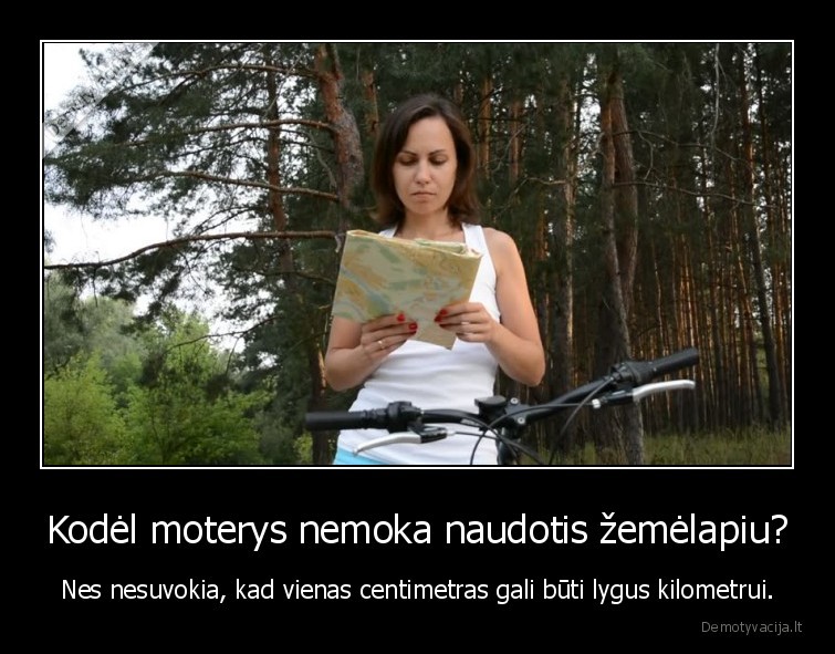 Kodėl moterys nemoka naudotis žemėlapiu? - Nes nesuvokia, kad vienas centimetras gali būti lygus kilometrui.. 