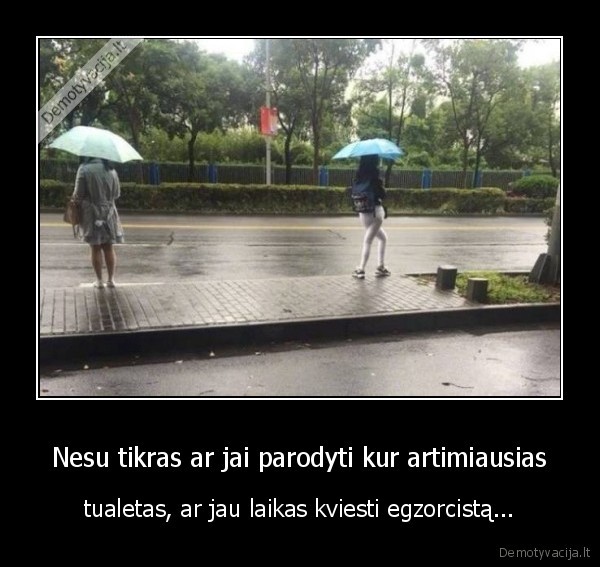 Nesu tikras ar jai parodyti kur artimiausias - tualetas, ar jau laikas kviesti egzorcistą.... 