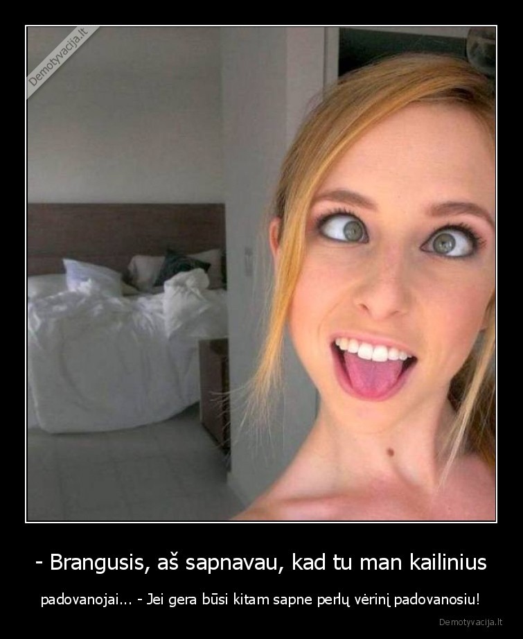 - Brangusis, aš sapnavau, kad tu man kailinius - padovanojai... - Jei gera būsi kitam sapne perlų vėrinį padovanosiu!. 